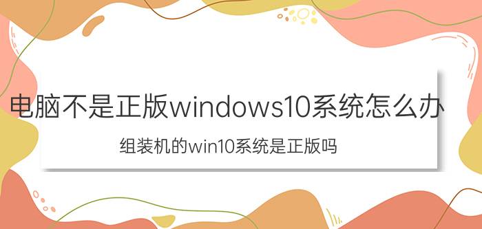 电脑不是正版windows10系统怎么办 组装机的win10系统是正版吗？